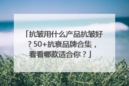 抗皱用什么产品抗皱好？50+抗衰品牌合集，看看哪款适合你？