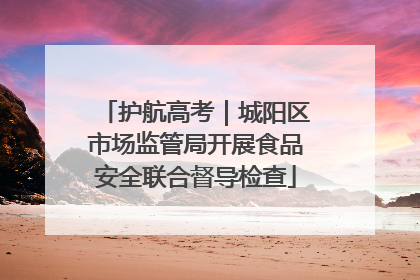 护航高考｜城阳区市场监管局开展食品安全联合督导检查