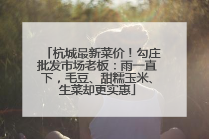 杭城最新菜价！勾庄批发市场老板：雨一直下，毛豆、甜糯玉米、生菜却更实惠