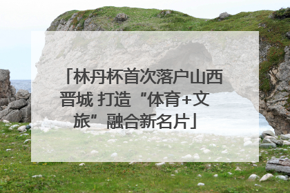 林丹杯首次落户山西晋城 打造“体育+文旅”融合新名片
