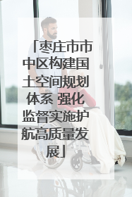 枣庄市市中区构建国土空间规划体系 强化监督实施护航高质量发展