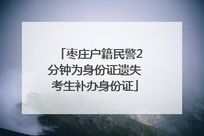 枣庄户籍民警2分钟为身份证遗失考生补办身份证