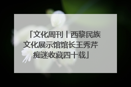 文化周刊丨西黎民族文化展示馆馆长王秀芹痴迷收藏四十载