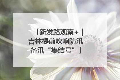 新发路观察+｜吉林提前吹响防汛备汛“集结号”
