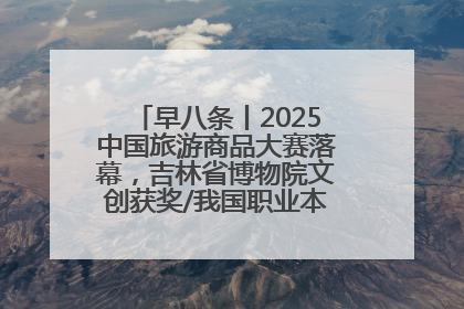 早八条丨2025中国旅游商品大赛落幕，吉林省博物院文创获奖/我国职业本科高校加速扩容