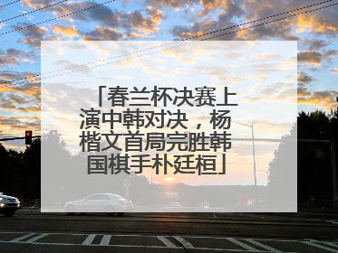 春兰杯决赛上演中韩对决，杨楷文首局完胜韩国棋手朴廷桓
