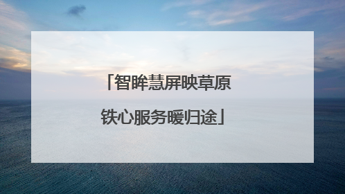 智眸慧屏映草原 铁心服务暖归途