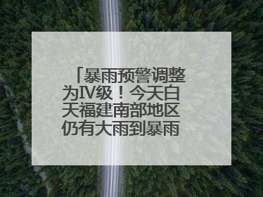 暴雨预警调整为Ⅳ级！今天白天福建南部地区仍有大雨到暴雨，注意防范