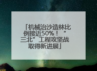机械治沙造林比例接近50%！“三北”工程攻坚战取得新进展