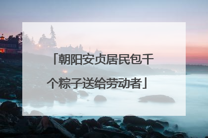 朝阳安贞居民包千个粽子送给劳动者