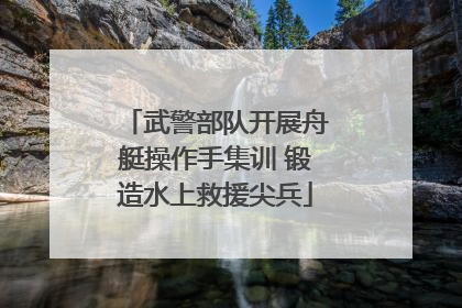 武警部队开展舟艇操作手集训 锻造水上救援尖兵