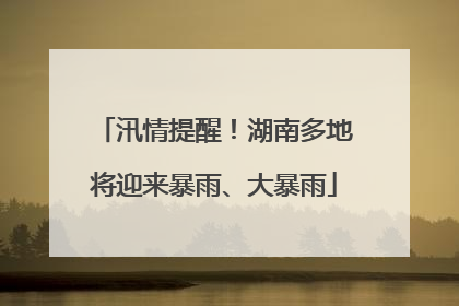汛情提醒！湖南多地将迎来暴雨、大暴雨