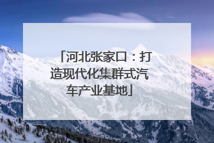 河北张家口：打造现代化集群式汽车产业基地
