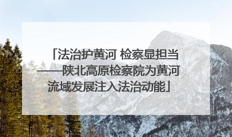 法治护黄河 检察显担当——陕北高原检察院为黄河流域发展注入法治动能