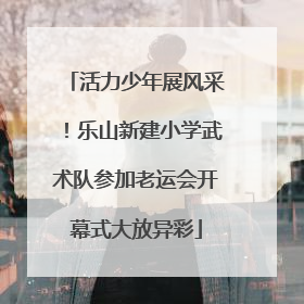 活力少年展风采！乐山新建小学武术队参加老运会开幕式大放异彩
