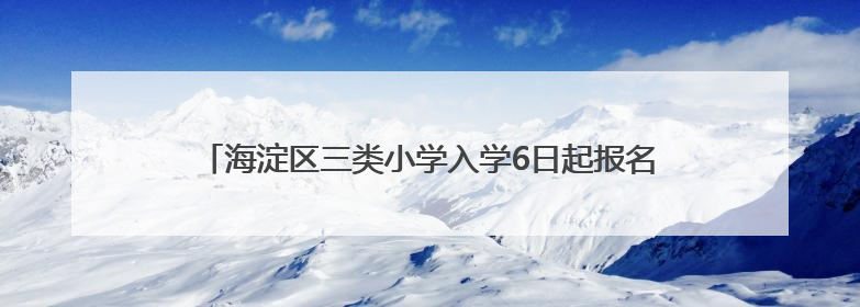 海淀区三类小学入学6日起报名，今年继续推进“长幼随学”