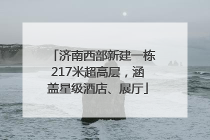济南西部新建一栋217米超高层，涵盖星级酒店、展厅
