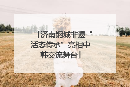济南钢城非遗“活态传承”亮相中韩交流舞台