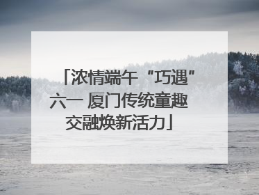 浓情端午“巧遇”六一 厦门传统童趣交融焕新活力