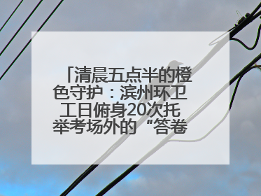 清晨五点半的橙色守护：滨州环卫工日俯身20次托举考场外的“答卷尊严”