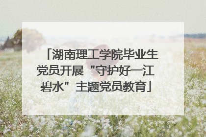 湖南理工学院毕业生党员开展“守护好一江碧水”主题党员教育