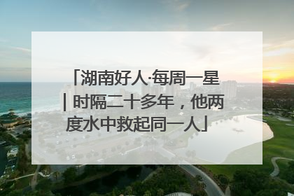 湖南好人·每周一星｜时隔二十多年，他两度水中救起同一人