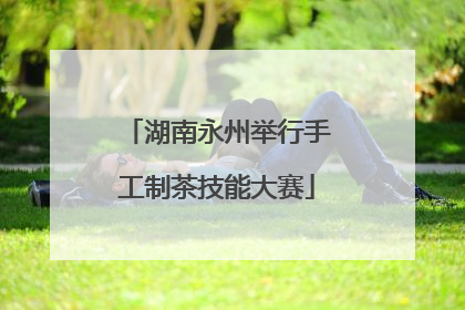 湖南永州举行手工制茶技能大赛
