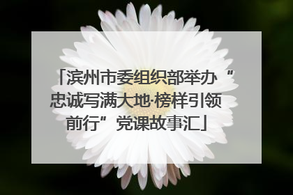 滨州市委组织部举办“忠诚写满大地·榜样引领前行”党课故事汇