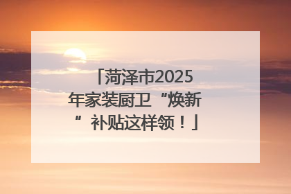 菏泽市2025年家装厨卫“焕新”补贴这样领！