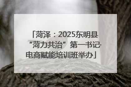 菏泽：2025东明县“菏力共治”第一书记·电商赋能培训班举办