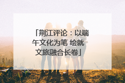 荆江评论：以端午文化为笔 绘就文旅融合长卷