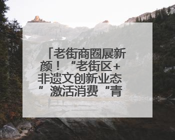 老街商圈展新颜！“老街区+非遗文创新业态”激活消费“青春活力”