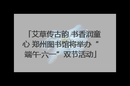艾草传古韵 书香润童心 郑州图书馆将举办“端午·六一”双节活动