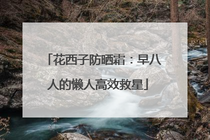 花西子防晒霜：早八人的懒人高效救星