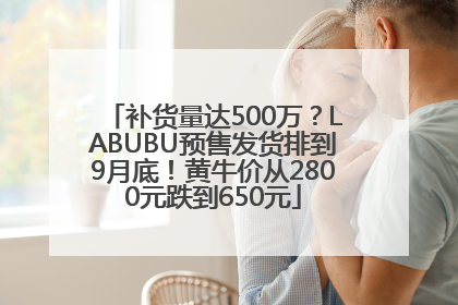 补货量达500万？LABUBU预售发货排到9月底！黄牛价从2800元跌到650元