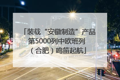 装载“安徽制造”产品 第5000列中欧班列（合肥）鸣笛起航