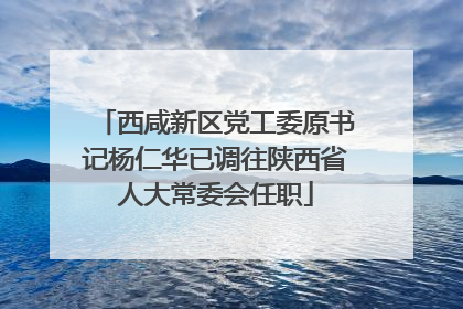 西咸新区党工委原书记杨仁华已调往陕西省人大常委会任职