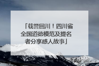 载誉回川！四川省全国道德模范及提名者分享感人故事