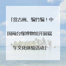 赏古画、编竹编！中国闽台缘博物馆开展端午文化体验活动