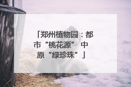 郑州植物园：都市“桃花源” 中原“绿珍珠”