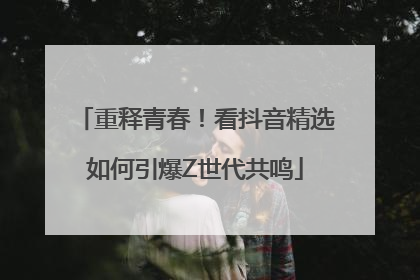 重释青春！看抖音精选如何引爆Z世代共鸣