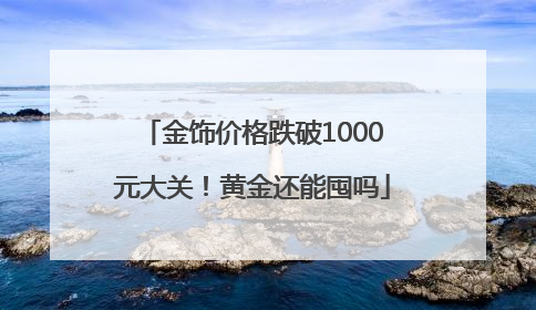 金饰价格跌破1000元大关！黄金还能囤吗