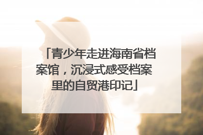 青少年走进海南省档案馆，沉浸式感受档案里的自贸港印记