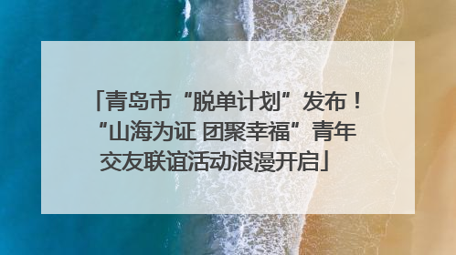 青岛市“脱单计划”发布！“山海为证 团聚幸福”青年交友联谊活动浪漫开启