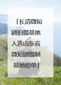 长清微短剧拍摄基地入选山东省微短剧摄制基地榜单