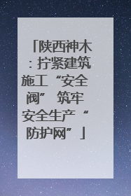 陕西神木：拧紧建筑施工“安全阀” 筑牢安全生产“防护网”