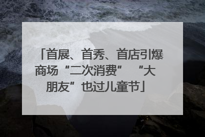 首展、首秀、首店引爆商场“二次消费” “大朋友”也过儿童节