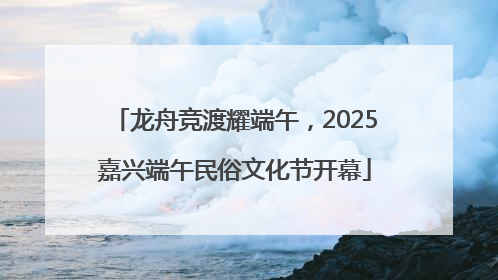 龙舟竞渡耀端午，2025嘉兴端午民俗文化节开幕