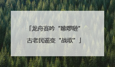 龙舟赛吟“嗦啰嗹” 古老民谣变“战歌”