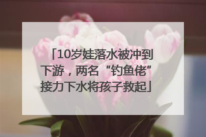 10岁娃落水被冲到下游，两名“钓鱼佬”接力下水将孩子救起